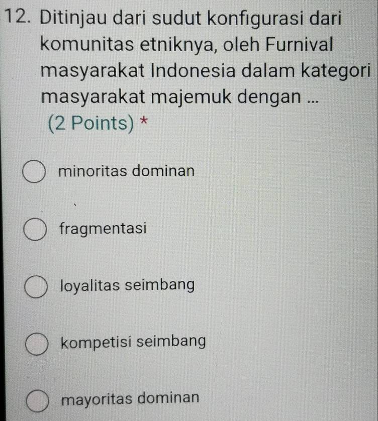 Ditinjau dari sudut konfigurasi dari
komunitas etniknya, oleh Furnival
masyarakat Indonesia dalam kategori
masyarakat majemuk dengan ...
(2 Points) *
minoritas dominan
fragmentasi
loyalitas seimbang
kompetisi seimbang
mayoritas dominan