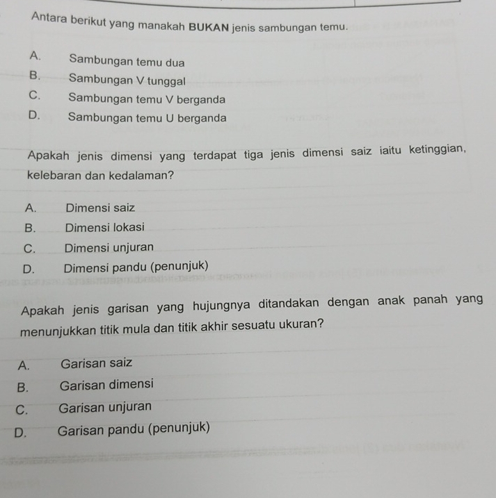 Antara berikut yang manakah BUKAN jenis sambungan temu.
A. Sambungan temu dua
B. Sambungan V tunggal
C. Sambungan temu V berganda
D. Sambungan temu U berganda
Apakah jenis dimensi yang terdapat tiga jenis dimensi saiz iaitu ketinggian,
kelebaran dan kedalaman?
A. Dimensi saiz
B. Dimensi lokasi
C. Dimensi unjuran
D. Dimensi pandu (penunjuk)
Apakah jenis garisan yang hujungnya ditandakan dengan anak panah yang
menunjukkan titik mula dan titik akhir sesuatu ukuran?
A. Garisan saiz
B. Garisan dimensi
C. Garisan unjuran
D. Garisan pandu (penunjuk)