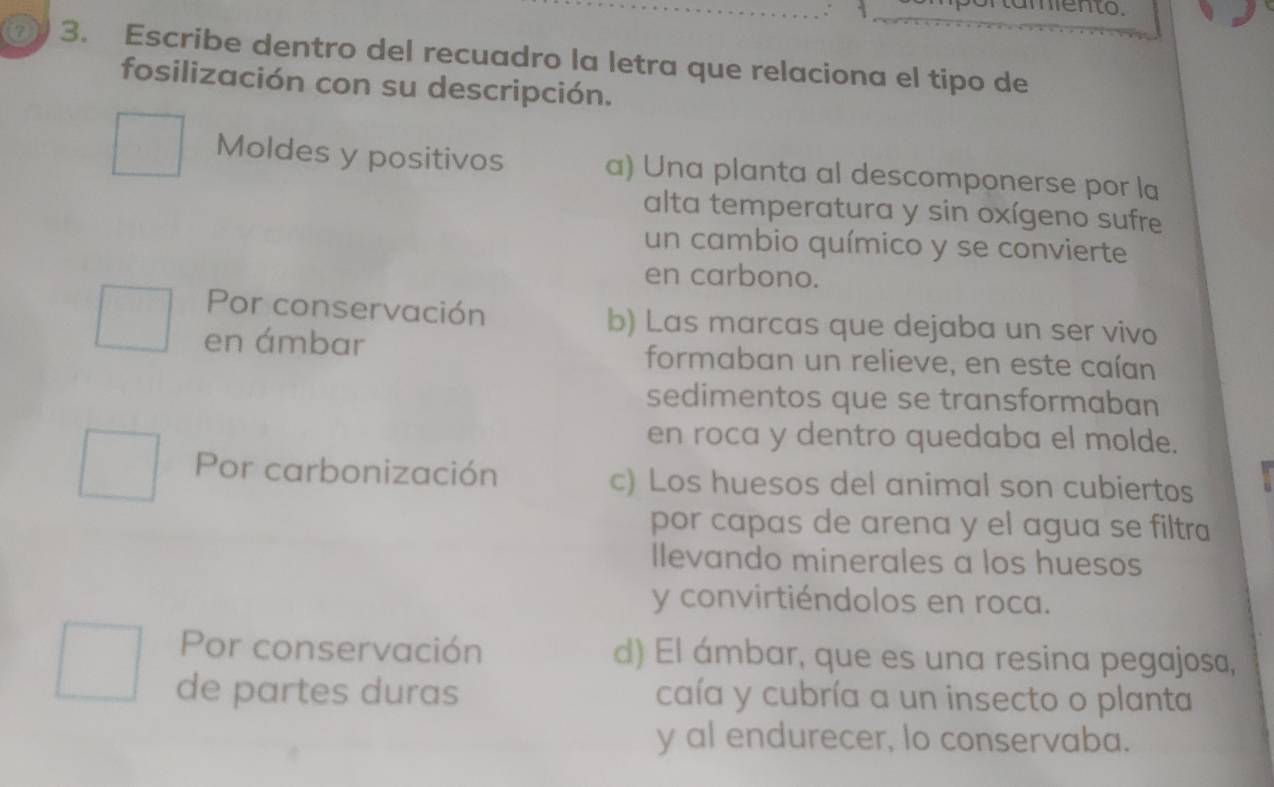 7 3. Escribe dentro del recuadro la letra que relaciona el tipo de
fosilización con su descripción.
Moldes y positivos a) Una planta al descomponerse por la
alta temperatura y sin oxígeno sufre
un cambio químico y se convierte
en carbono.
Por conservación b) Las marcas que dejaba un ser vivo
en ámbar formaban un relieve, en este caían
sedimentos que se transformaban
en roca y dentro quedaba el molde.
Por carbonización c) Los huesos del animal son cubiertos
por capas de arena y el agua se filtra
Ilevando minerales a los huesos
y convirtiéndolos en roca.
Por conservación d) El ámbar, que es una resina pegajosa,
de partes duras caía y cubría a un insecto o planta
y al endurecer, lo conservaba.