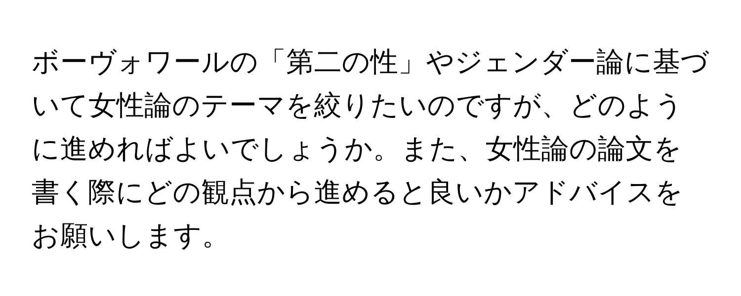 ボーヴォワールの「第二の性」やジェンダー論に基づいて女性論のテーマを絞りたいのですが、どのように進めればよいでしょうか。また、女性論の論文を書く際にどの観点から進めると良いかアドバイスをお願いします。