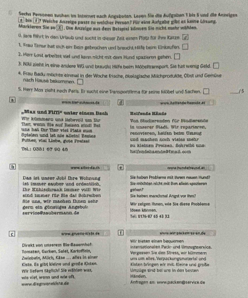 Sechs Personen suchen im Internet nach Angeboten. Lesen Sie die Aufgaben 1 bis 5 und die Anzeigen
n) bis ①7 Weiche Anzeige passt zu welcher Person? Für eine Aufgabe gibt es keine Lösung.
Markieren Sie so boxed x. Die Anzelge aus dem Beispiel können Sie nicht mehr wählen.
0. Jare fährt in den Uriaub und sucht in dieser Zeit einen Platz für ihre Katze. 4
1. Frau Timur hat sich ein Bein gebrochen und braucht Hilfe beim Einkaufen. □
2. Herr Lost arbeitet viel und kann nicht mit dem Hund spazieren gehen. □
3. Niki zieht in eine andere WG und braucht Hilfe beim Möbeltransport. Sie hat wenig Geld. □
4. Frau Badu müchte einmal in der Woche frische, ökologische Milchprodukte, Obst und Gemüse
nach Hausä bekommen. □
S. Herr Mas zieht nech Peris. Er sucht eine Transportfirma für seine Möbel und Sachen. □ _15
a
wwɑ tier-zuknusa.de a www.helfende-haende at
Max und  F iffi unter einem Dach Helfende Hände
Wir kümmern uns liebevoll um Ihr Von Studierenden für Studierende
Tier, wenn Sje auf Reisen sind! Bel in unserer Stadt. Wir reparieren,
uns hat fr Tier viel Plats sum
Spielen und ist nie allein| Bestes renovieren, heifen beim Umzug
Futter, vial Llobe, gute Praisel und machen noch visles mehr 
zu kleinen Preisen. Schreibt une:
Tal.: 0381 67 90 45
helfendehaende@fmail.com
b www.alles-da.ch e Nww.hundefreund at
Das ist unser Jobi Ihre Wohnung Sie haben Probleme mit Ihrem neuen Hund?
ist immer sauber und ordentlich, Sie möchten nicht mit ihm allein spazieren
Ihr Kühlschrank immer volll Wir gehen7
sind immer für Sie dai Bchreiben Sie haben manchmal Angst vor ihm?
Bie uns, wir machen Ihnen sehr
Wir zeigen Ihnen, wie Sie diese Probleme
gern ein gänstiges Angebot
kösen können.
servios@saubermann de
Tel: 0176·87 65 43 32
c www.gruene-kiste. de www.wir-packen-as-an.de
Wir bieten einen bequemen
Direkt von unserem Bio-Bauernhof: internationalen Pack- und Umzugsservice.
Tomaten, Gurken, Salat, Kartoffein, Vergessen Sie den Stress, wir kümmern
Zwiebein, Milch, Käse .. alles in einer uns um alles. Verpackungsmaterial und
Kiste. Es gibt kleine und große Kisten. Kisten bringen wir mit Kleine und große
Wir liefern täglich! Sie wählen was,  Umzüge sind bei uns in den besten
wis viel, wann und wie oft. Händen.
www.diegruenekiste.de Anfragen an www.packen@ service.de