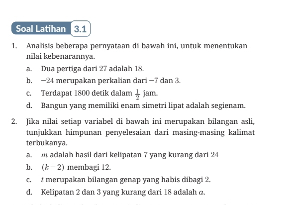 Soal Latihan 3.1 
1. Analisis beberapa pernyataan di bawah ini, untuk menentukan 
nilai kebenarannya. 
a. Dua pertiga dari 27 adalah 18. 
b. −24 merupakan perkalian dari −7 dan 3. 
c. Terdapat 1800 detik dalam  1/2  J am. 
d. Bangun yang memiliki enam simetri lipat adalah segienam. 
2. Jika nilai setiap variabel di bawah ini merupakan bilangan asli, 
tunjukkan himpunan penyelesaian dari masing-masing kalimat 
terbukanya. 
a. m adalah hasil dari kelipatan 7 yang kurang dari 24
b. (k-2) membagi 12. 
c. t merupakan bilangan genap yang habis dibagi 2. 
d. Kelipatan 2 dan 3 yang kurang dari 18 adalah α.