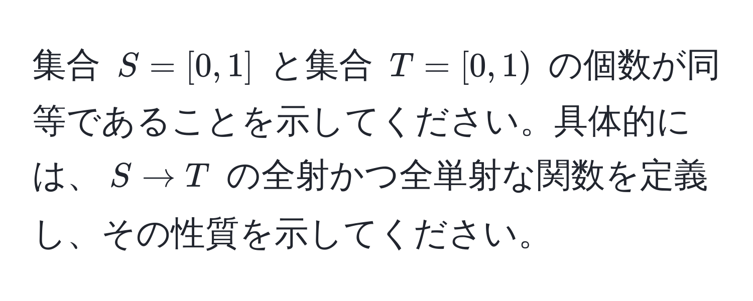 集合 $S = [0, 1]$ と集合 $T = [0, 1)$ の個数が同等であることを示してください。具体的には、$S to T$ の全射かつ全単射な関数を定義し、その性質を示してください。