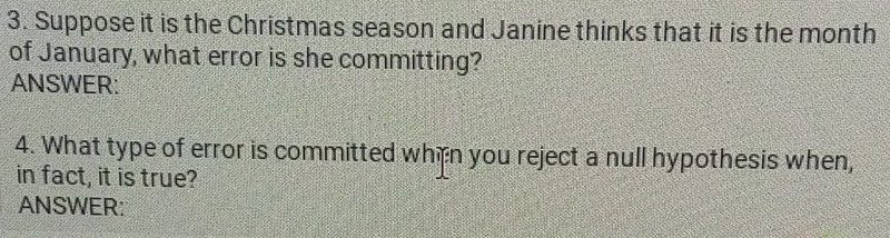 Suppose it is the Christmas season and Janine thinks that it is the month
of January, what error is she committing? 
ANSWER: 
4. What type of error is committed when you reject a null hypothesis when, 
in fact, it is true? 
ANSWER: