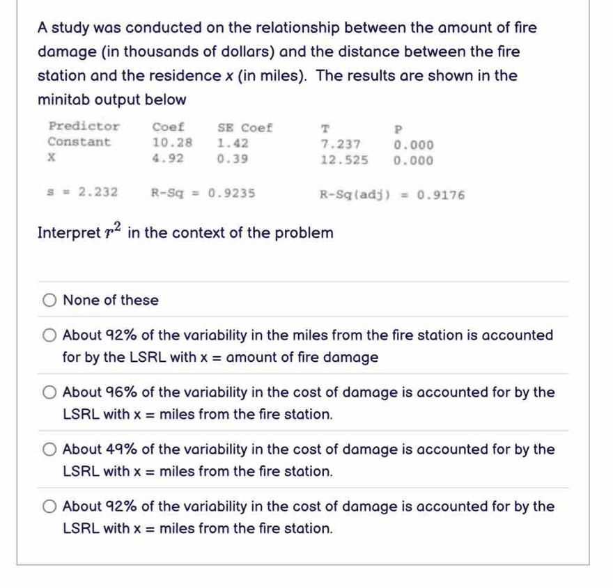 A study was conducted on the relationship between the amount of fire
damage (in thousands of dollars) and the distance between the fire
station and the residence x (in miles). The results are shown in the
minitab output below
Predictor Coef SE Coef T P
Constant 10.28 1.42 7.237 0.000
x 4.92 0.39 12.525 0.000
s=2.232 R-Sq=0.9235 R-Sq(adj)=0.9176
Interpret r^2 in the context of the problem
None of these
About 92% of the variability in the miles from the fire station is accounted
for by the LSRL with x= amount of fire damage
About 96% of the variability in the cost of damage is accounted for by the
LSRL with x= miles from the fire station.
About 49% of the variability in the cost of damage is accounted for by the
LSRL with x= miles from the fire station.
About 92% of the variability in the cost of damage is accounted for by the
LSRL with x= miles from the fire station.