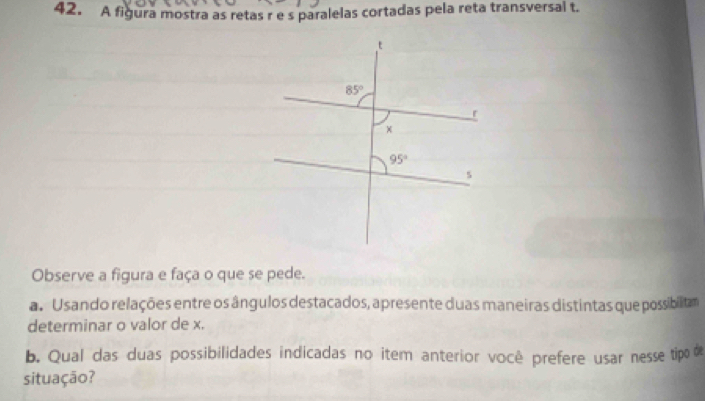 A figura mostra as retas r es paralelas cortadas pela reta transversal t.
Observe a figura e faça o que se pede.
a  Usando relações entre os ângulos destacados, apresente duas maneiras distintas que possibilitam
determinar o valor de x.
b. Qual das duas possibilidades indicadas no item anterior você prefere usar nesse tipo 
situação?