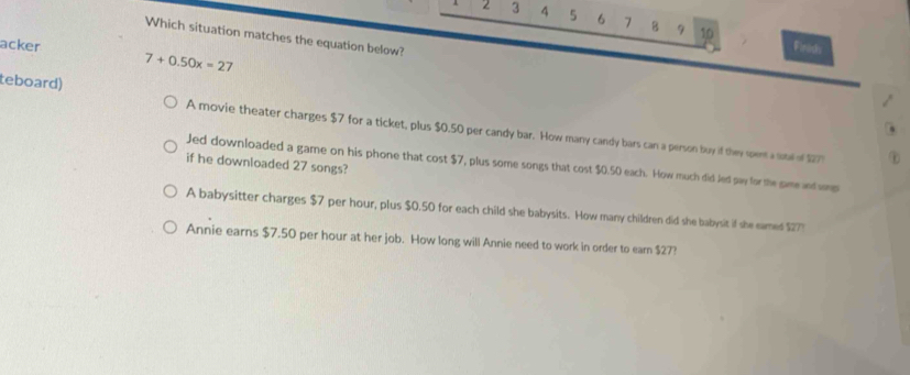 2 3 4 5 6 7 B 9 10
Which situation matches the equation below?
acker Finids
7+0.50x=27
teboard) A movie theater charges $7 for a ticket, plus $0.50 per candy bar. How many candy bars can a person buy if they spent a total of $277
if he downloaded 27 songs?
Jed downloaded a game on his phone that cost $7, plus some songs that cost $0.50 each. How much did Jed pay for the same and vp
A babysitter charges $7 per hour, plus $0.50 for each child she babysits. How many children did she babysit if she eamed $277
Annie earns $7.50 per hour at her job. How long will Annie need to work in order to ear $27?