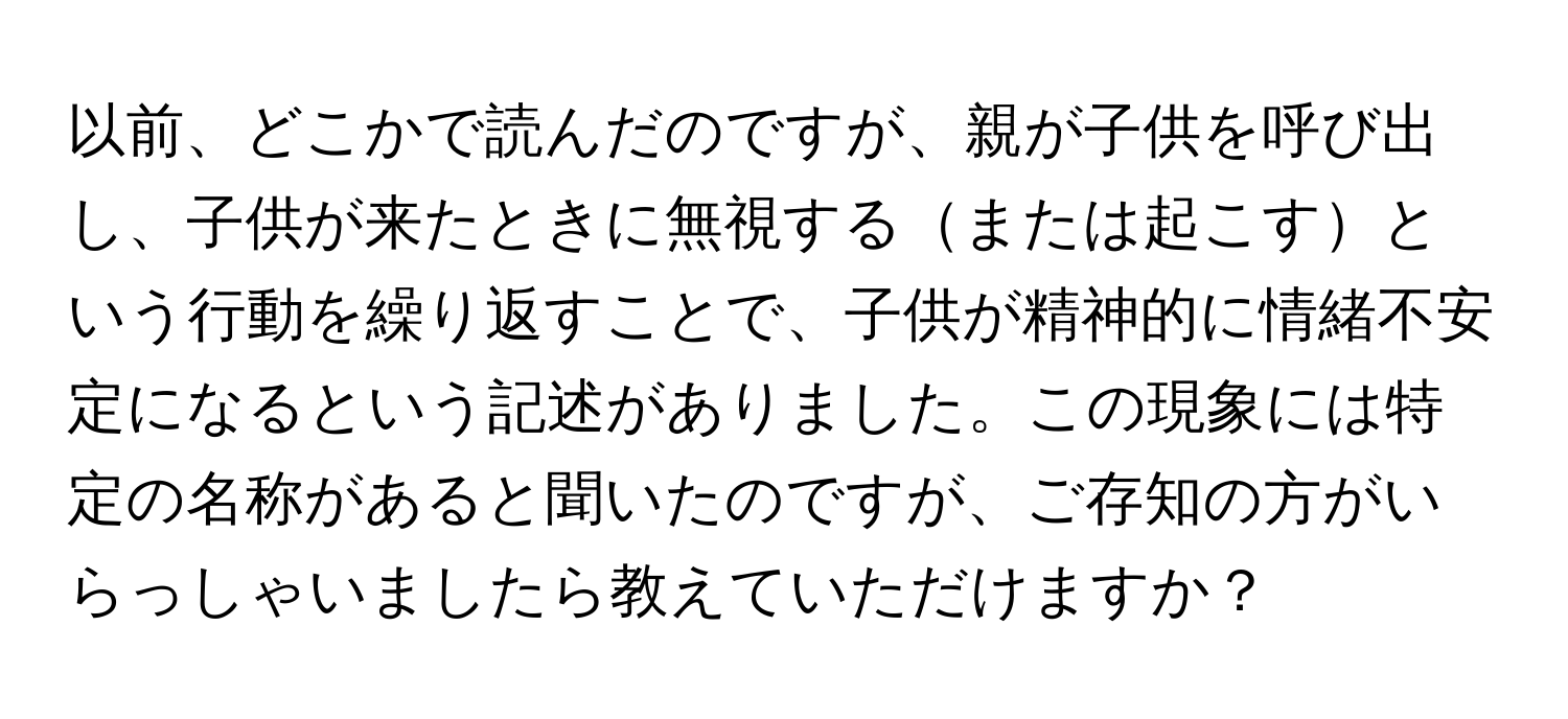 以前、どこかで読んだのですが、親が子供を呼び出し、子供が来たときに無視するまたは起こすという行動を繰り返すことで、子供が精神的に情緒不安定になるという記述がありました。この現象には特定の名称があると聞いたのですが、ご存知の方がいらっしゃいましたら教えていただけますか？