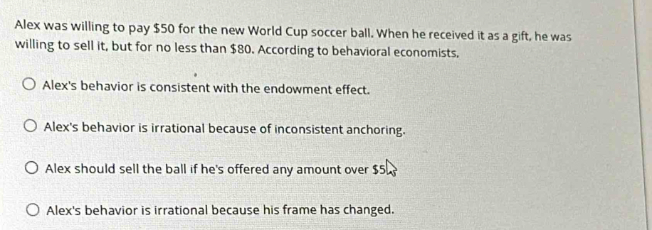 Alex was willing to pay $50 for the new World Cup soccer ball. When he received it as a gift, he was
willing to sell it, but for no less than $80. According to behavioral economists,
Alex's behavior is consistent with the endowment effect.
Alex's behavior is irrational because of inconsistent anchoring.
Alex should sell the ball if he's offered any amount over $5
Alex's behavior is irrational because his frame has changed.