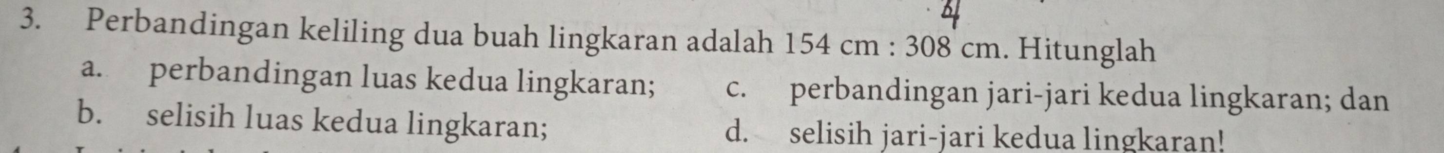 Perbandingan keliling dua buah lingkaran adalah 1 154cm:308cm. Hitunglah
a. perbandingan luas kedua lingkaran; c. perbandingan jari-jari kedua lingkaran; dan
b. selisih luas kedua lingkaran; d. selisih jari-jari kedua lingkaran!