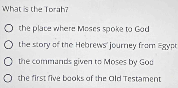 What is the Torah?
the place where Moses spoke to God
the story of the Hebrews’ journey from Egypt
the commands given to Moses by God
the first five books of the Old Testament