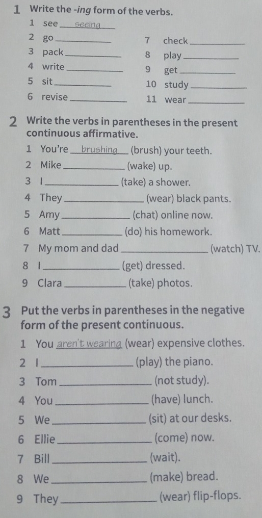 Write the -ing form of the verbs. 
1 see 
_ 
2 go _7 check_ 
3 pack_ 8 play_ 
4 write _9 get_ 
5 sit_ 10 study_ 
6 revise_ 11 wear_ 
2 Write the verbs in parentheses in the present 
continuous affirmative. 
1 You're _brushing_ (brush) your teeth. 
2 Mike _(wake) up. 
3 1 _(take) a shower. 
4 They_ (wear) black pants. 
5 Amy_ (chat) online now. 
6 Matt_ (do) his homework. 
7 My mom and dad _(watch) TV. 
8 1_ (get) dressed. 
9 Clara_ (take) photos. 
3 Put the verbs in parentheses in the negative 
form of the present continuous. 
1 You aren't wearing (wear) expensive clothes. 
2 1 _(play) the piano. 
3 Tom _(not study). 
4 You _(have) lunch. 
5 We_ (sit) at our desks. 
6 Ellie_ (come) now. 
7 Bill_ (wait). 
8 We_ (make) bread. 
9 They _(wear) flip-flops.