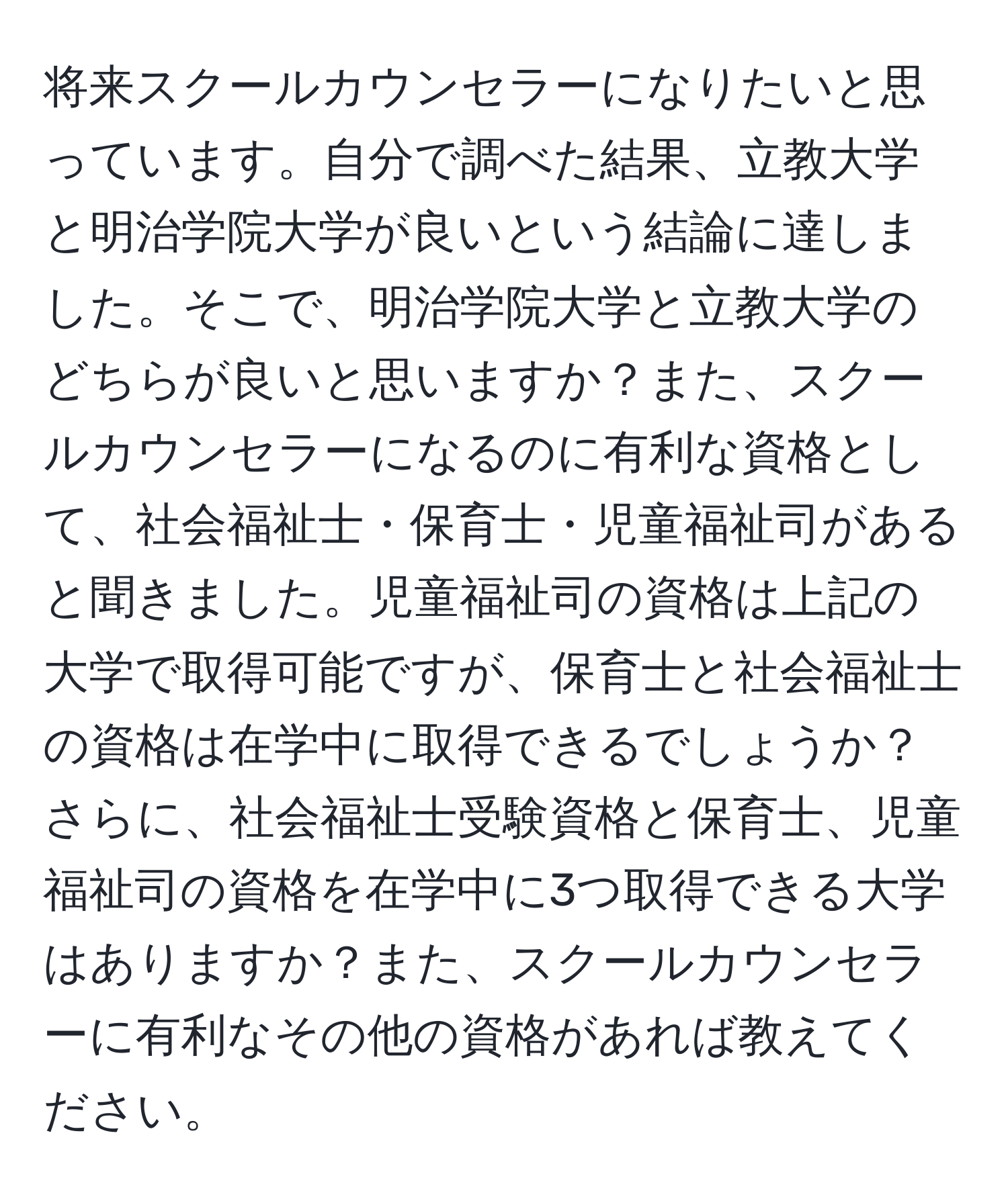 将来スクールカウンセラーになりたいと思っています。自分で調べた結果、立教大学と明治学院大学が良いという結論に達しました。そこで、明治学院大学と立教大学のどちらが良いと思いますか？また、スクールカウンセラーになるのに有利な資格として、社会福祉士・保育士・児童福祉司があると聞きました。児童福祉司の資格は上記の大学で取得可能ですが、保育士と社会福祉士の資格は在学中に取得できるでしょうか？さらに、社会福祉士受験資格と保育士、児童福祉司の資格を在学中に3つ取得できる大学はありますか？また、スクールカウンセラーに有利なその他の資格があれば教えてください。