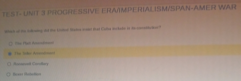 TEST- UNIT 3 PROGRESSIVE ERA/IMPERIALISM/SPAN-AMER WAR
Which of the following did the United States insist that Cuba include in its constitution?
The Platt Amendment
The Teâer Amendment
Roosevell Corollary
Boxer Rebelan