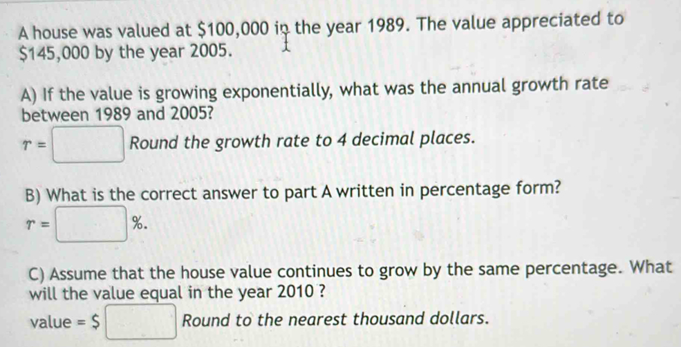 A house was valued at $100,000 in the year 1989. The value appreciated to
$145,000 by the year 2005. 
A) If the value is growing exponentially, what was the annual growth rate 
between 1989 and 2005?
r=□ Round the growth rate to 4 decimal places. 
B) What is the correct answer to part A written in percentage form?
r=□ %. 
C) Assume that the house value continues to grow by the same percentage. What 
will the value equal in the year 2010 ? 
value =$□ Round to the nearest thousand dollars.