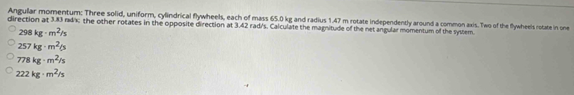 Angular momentum: Three solid, uniform, cylindrical flywheels, each of mass 65.0 kg and radius 1.47 m rotate independently around a common axis. Two of the flywheels rotate in one
direction at 3.83 rad/s; the other rotates in the opposite direction at 3.42 rad/s. Calculate the magnitude of the net angular momentum of the system.
298kg· m^2/s
257kg· m^2/s
778kg· m^2/s
222kg· m^2/s