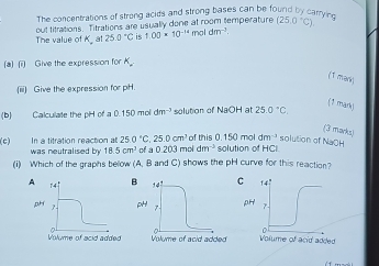 The concentrations of strong acids and strong bases can be found by carryic
out titrations. Titrations are usually done at room temperature (25.0°C)
The value of K at 25.0°C is 1.00* 10^(-14)moldm^(-2).
(a) (i) Give the expression for A
(1 mark)
(iii) Give the expression for pH.
(1 mark)
(b) Calculate the pHH of a 0.150 mol dm^(-3) solution of NaOH at 25.0°C
(3 marks)
of this 0.150 mo dm^(-3) solution of NaOH
(c) In a titration reaction at 25 250°C,25.0cm^3 of a 0 203 mol dm^(-3) solution of HCI
was neutralised by 18.5cm^3
(i) Which of the graphs below (A, B and C) shows the pH curve for this reaction?
B