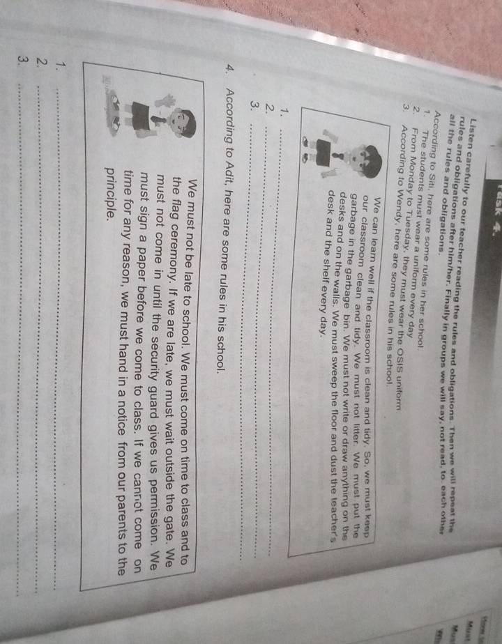 rusk 4. 
Hones to 
Munt 
Listen carefully to our teacher reading the rules and obligations. Then we will repeat the 
Mus 
rules and obligations after him/her. Finally in groups we will say, not read, to each other 
all the rules and obligations. 

According to Siti, here are some rules in her school. 
1. The students must wear a uniform every day
2. From Monday to Tuesday, they must wear the OSIS uniform 
3. According to Wendy, here are some rules in his school. 
We can learn well if the classroom is clean and tidy. So, we must keep 
our classroom clean and tidy. We must not litter. We must put the 
garbage in the garbage bin. We must not write or draw anything on the 
desks and on the walls. We must sweep the floor and dust the teacher's 
desk and the shelf every day. 
1._ 
2._ 
_ 
3._ 
4. According to Adit, here are some rules in his school. 
We must not be late to school. We must come on time to class and to 
the flag ceremony. If we are late, we must wait outside the gate. We 
must not come in until the security guard gives us permission. We 
must sign a paper before we come to class. If we cannot come on 
time for any reason, we must hand in a notice from our parents to the 
principle. 
1._ 
2._ 
3._