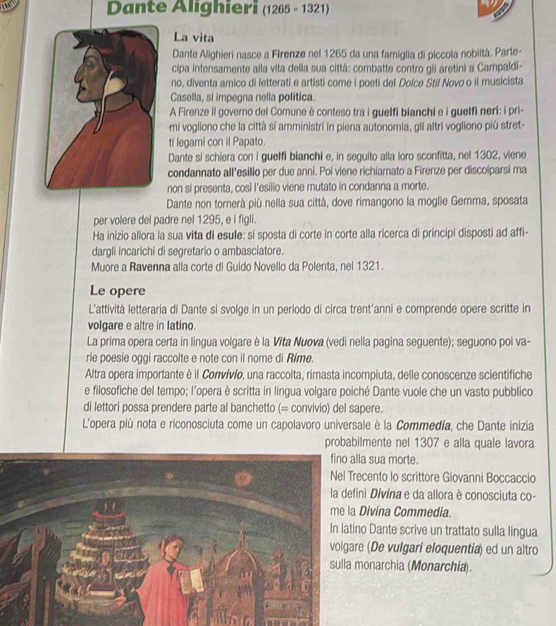 Dante Alighieri (1265 - 1321)
La vita
Dante Alighieri nasce a Firenze nel 1265 da una famiglia di piccola nobiltà. Parte-
cipa intensamente alla vita della sua città: combatte contro gli aretini a Campaldi-
no, diventa amico di letterati e artisti come i poeti del Dolce Stil Novo o il musicista
Casella, si impegna nella política.
A Firenze il governo del Comune è conteso tra i guelfi bianchi e i guelfi neri: i pri-
mi vogliono che la città si amministri in piena autonomia, gli altri vogliono più stret-
ti legami con il Papato.
Dante si schiera con i guelfi bianchi e, in seguito alla loro sconfitta, nel 1302, viene
condannato all'esilio per due anni. Poi viene richiamato a Firenze per discolparsi ma
non si presenta, così l'esilio viene mutato in condanna a morte.
Dante non tornerà più nella sua città, dove rimangono la moglie Gemma, sposata
per volere del padre nel 1295, e i figli.
Ha inizio allora la sua vita di esule: si sposta di corte in corte alla ricerca di principi disposti ad affi-
dargli incarichi di segretario o ambasciatore.
Muore a Ravenna alla corte di Guido Novello da Polenta, nel 1321.
Le opere
L'attività letteraria di Dante si svolge in un periodo di circa trent'anni e comprende opere scritte in
volgare e altre in latino.
La prima opera certa in lingua volgare è la Vita Nuova (vedi nella pagina seguente); seguono poi va-
rie poesie oggi raccolte e note con il nome di Rime.
Altra opera importante è il Convívío, una raccolta, rimasta incompiuta, delle conoscenze scientifiche
e filosofiche del tempo; l'opera è scritta in lingua volgare poiché Dante vuole che un vasto pubblico
di lettori possa prendere parte al banchetto (= convivio) del sapere.
L'opera più nota e riconosciuta come un capolavoro universale è la Commedia, che Dante inizia
probabilmente nel 1307 e alla quale lavora
a sua morte.
cento lo scrittore Giovanni Boccaccio
ì Divina e da allora è conosciuta co-
ivina Commedia.
Dante scrive un trattato sulla lingua
(De vulgari eloquentia) ed un altro
onarchia (Monarchia).