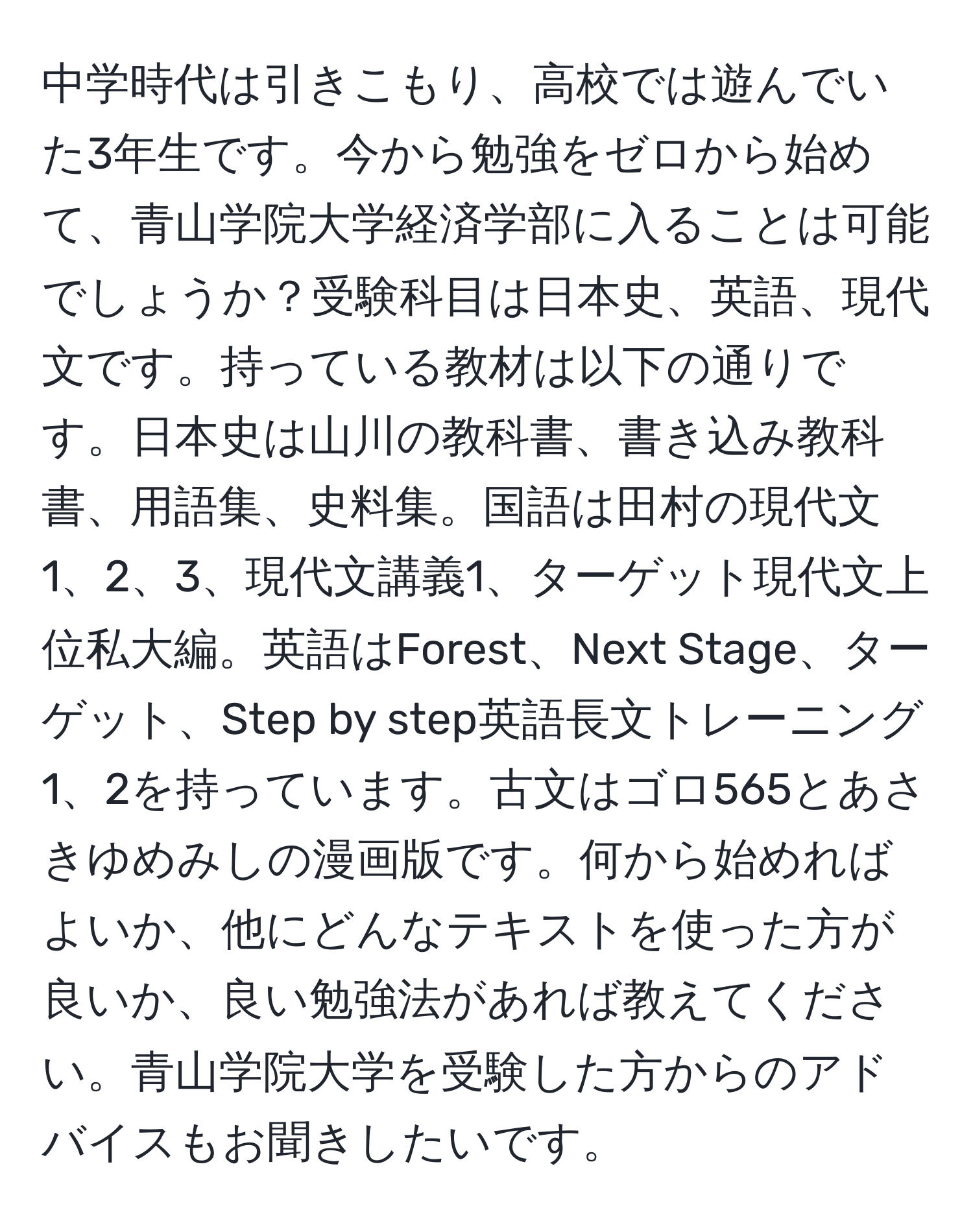 中学時代は引きこもり、高校では遊んでいた3年生です。今から勉強をゼロから始めて、青山学院大学経済学部に入ることは可能でしょうか？受験科目は日本史、英語、現代文です。持っている教材は以下の通りです。日本史は山川の教科書、書き込み教科書、用語集、史料集。国語は田村の現代文1、2、3、現代文講義1、ターゲット現代文上位私大編。英語はForest、Next Stage、ターゲット、Step by step英語長文トレーニング1、2を持っています。古文はゴロ565とあさきゆめみしの漫画版です。何から始めればよいか、他にどんなテキストを使った方が良いか、良い勉強法があれば教えてください。青山学院大学を受験した方からのアドバイスもお聞きしたいです。