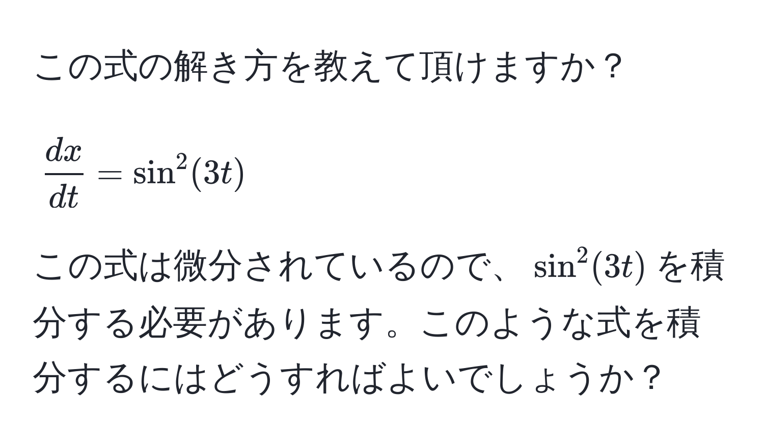 この式の解き方を教えて頂けますか？  
$$ dx/dt  = sin^2(3t)$$  
この式は微分されているので、$sin^2(3t)$を積分する必要があります。このような式を積分するにはどうすればよいでしょうか？