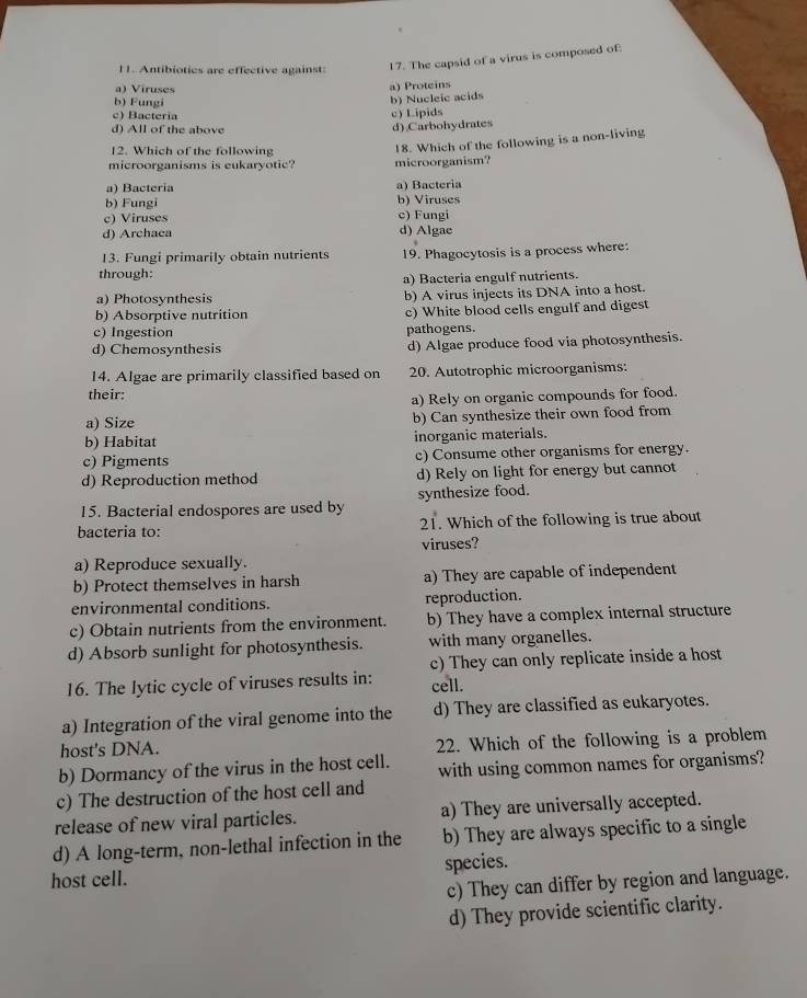 Antibiotics are effective against
17. The capsid of a virus is composed of:
a) Viruses
a) Proteins
b) Fungi
b) Nucleic acids
c) Bactería c) Lipids
d) All of the above d) Carbohydrates
12. Which of the following
microorganisms is eukaryotic? microorganism? 18. Which of the following is a non-living
a) Bacteria a) Bacteria
b) Fungi b) Viruses
c) Viruses c) Fungi
d) Archaea d) Algae
13. Fungi primarily obtain nutrients 19. Phagocytosis is a process where:
through:
a) Bacteria engulf nutrients.
a) Photosynthesis b) A virus injects its DNA into a host.
b) Absorptive nutrition c) White blood cells engulf and digest
c) Ingestion pathogens.
d) Chemosynthesis d) Algae produce food via photosynthesis.
14. Algae are primarily classified based on 20. Autotrophic microorganisms:
their:
a) Rely on organic compounds for food.
a) Size b) Can synthesize their own food from
b) Habitat inorganic materials.
c) Pigments c) Consume other organisms for energy.
d) Reproduction method d) Rely on light for energy but cannot
15. Bacterial endospores are used by synthesize food.
bacteria to: 21. Which of the following is true about
viruses?
a) Reproduce sexually.
b) Protect themselves in harsh a) They are capable of independent
environmental conditions. reproduction.
c) Obtain nutrients from the environment. b) They have a complex internal structure
d) Absorb sunlight for photosynthesis. with many organelles.
c) They can only replicate inside a host
16. The lytic cycle of viruses results in: cell.
a) Integration of the viral genome into the d) They are classified as eukaryotes.
host's DNA. 22. Which of the following is a problem
b) Dormancy of the virus in the host cell. with using common names for organisms?
c) The destruction of the host cell and
release of new viral particles. a) They are universally accepted.
d) A long-term, non-lethal infection in the b) They are always specific to a single
host cell. species.
c) They can differ by region and language.
d) They provide scientific clarity.