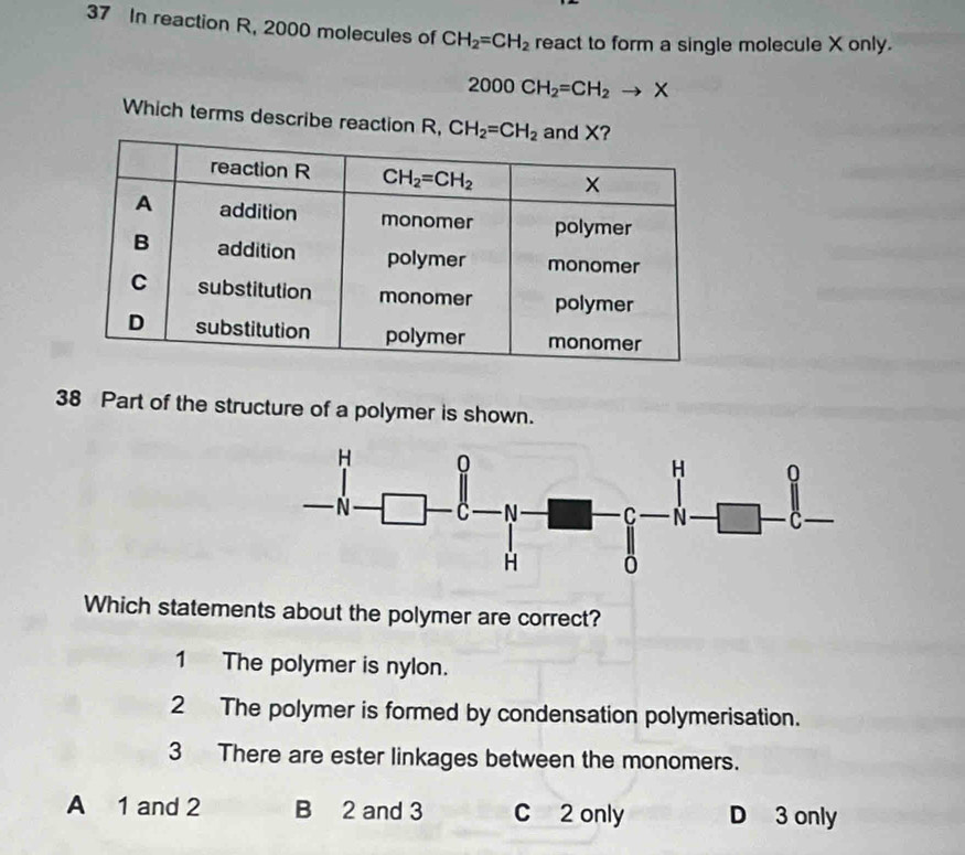 In reaction R, 2000 molecules of CH_2=CH_2 react to form a single molecule X only.
2000CH_2=CH_2to X
Which terms describe reaction R, CH_2=CH_2
38 Part of the structure of a polymer is shown.
Which statements about the polymer are correct?
1 The polymer is nylon.
2 The polymer is formed by condensation polymerisation.
3 There are ester linkages between the monomers.
A 1 and 2 B 2 and 3 C 2 only D 3 only