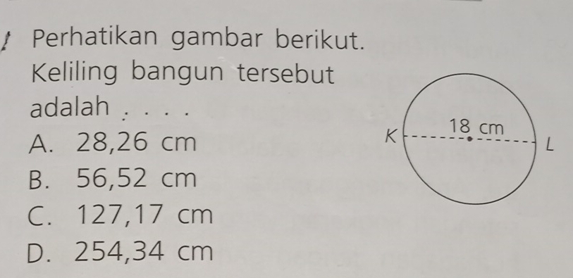 Perhatikan gambar berikut.
Keliling bangun tersebut
adalah . . . . .
A. 28,26 cm
B. 56,52 cm
C. 127,17 cm
D. 254,34 cm