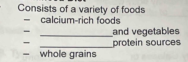 Consists of a variety of foods 
— calcium-rich foods 
_and vegetables 

_protein sources 
whole grains