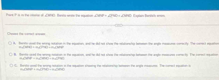 Paint P is in the interior of ∠ MNO Benito wote the equation ∠ MNP+∠ PNO=∠ MNO Explain Benito's enors
Choose the correct answer
A. Benito uived the wrong notation in the equation, and he did not show the relationship benween the angle measures correctly. The correct equation
m∠ MNO+m∠ PNO=m∠ MNP
l. Benvite used the wrong notation in the equation, and he did not show the relabonship between the angle measures correctly. The correct equation
m ∠ MNP+m∠ MNO=m∠ PNO
C. tente used the wrong notation in the equation showing the relationship between the angle measures. The conect equation is
m∠ MNP+m∠ PMO=m∠ MNO