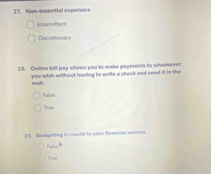 Non-essential expenses.
Intermittent
Discretionary
28. Online bill pay allows you to make payments to whomever
you wish without having to write a check and send it in the
mali.
False
True
29. Budgeting is crucial to your financial success.
False
True