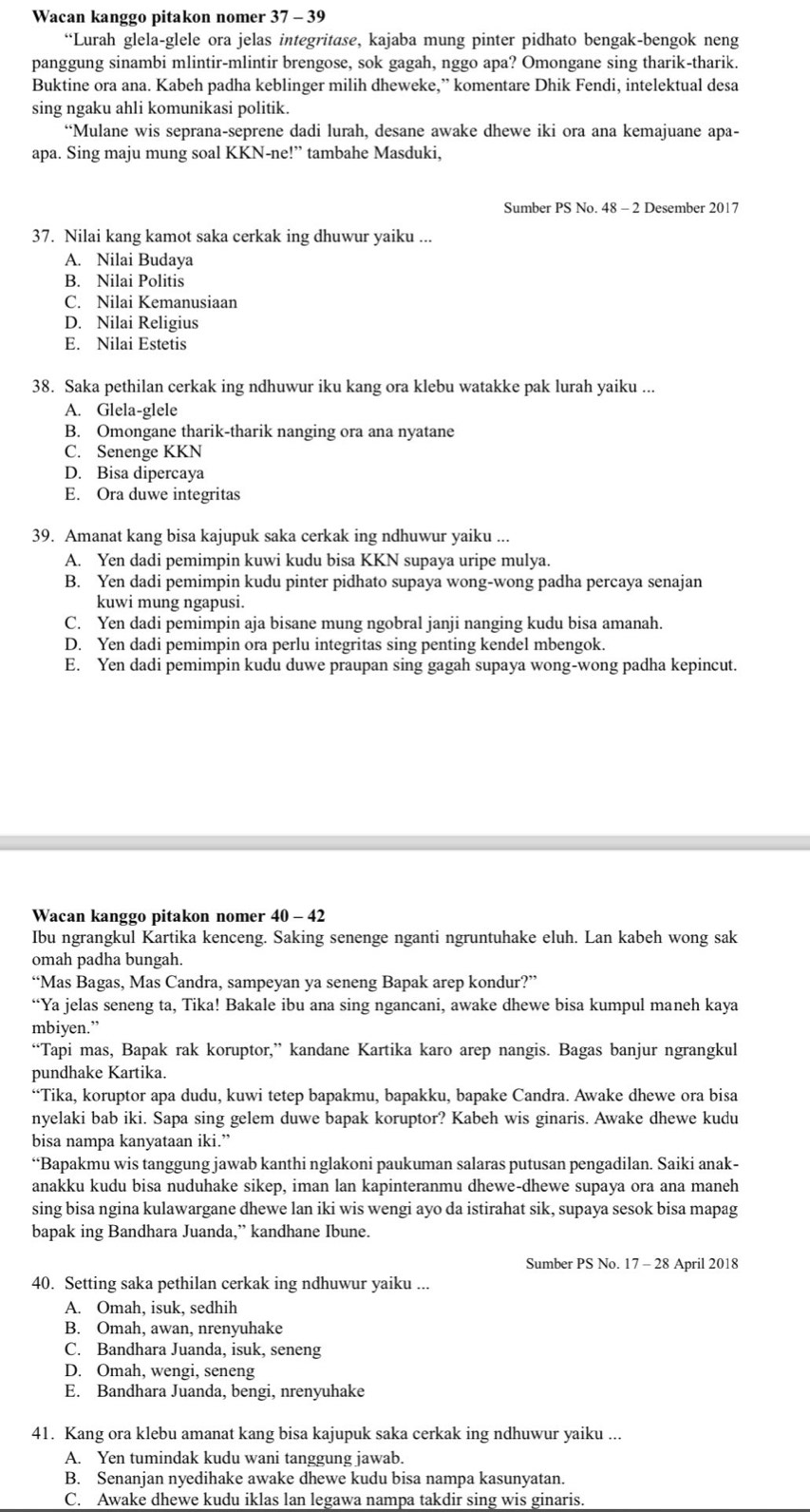 Wacan kanggo pitakon nomer 37 - 39
“Lurah glela-glele ora jelas integritase, kajaba mung pinter pidhato bengak-bengok neng
panggung sinambi mlintir-mlintir brengose, sok gagah, nggo apa? Omongane sing tharik-tharik.
Buktine ora ana. Kabeh padha keblinger milih dheweke,” komentare Dhik Fendi, intelektual desa
sing ngaku ahli komunikasi politik.
“Mulane wis seprana-seprene dadi lurah, desane awake dhewe iki ora ana kemajuane apa-
apa. Sing maju mung soal KKN-ne!” tambahe Masduki,
Sumber PS No 48 - 2 Desember 2017
37. Nilai kang kamot saka cerkak ing dhuwur yaiku ...
A. Nilai Budaya
B. Nilai Politis
C. Nilai Kemanusiaan
D. Nilai Religius
E. Nilai Estetis
38. Saka pethilan cerkak ing ndhuwur iku kang ora klebu watakke pak lurah yaiku ...
A. Glela-glele
B. Omongane tharik-tharik nanging ora ana nyatane
C. Senenge KKN
D. Bisa dipercaya
E. Ora duwe integritas
39. Amanat kang bisa kajupuk saka cerkak ing ndhuwur yaiku ...
A. Yen dadi pemimpin kuwi kudu bisa KKN supaya uripe mulya.
B. Yen dadi pemimpin kudu pinter pidhato supaya wong-wong padha percaya senajan
kuwi mung ngapusi.
C. Yen dadi pemimpin aja bisane mung ngobral janji nanging kudu bisa amanah.
D. Yen dadi pemimpin ora perlu integritas sing penting kendel mbengok.
E. Yen dadi pemimpin kudu duwe praupan sing gagah supaya wong-wong padha kepincut.
Wacan kanggo pitakon nomer 40 - 42
Ibu ngrangkul Kartika kenceng. Saking senenge nganti ngruntuhake eluh. Lan kabeh wong sak
omah padha bungah.
“Mas Bagas, Mas Candra, sampeyan ya seneng Bapak arep kondur?”
“Ya jelas seneng ta, Tika! Bakale ibu ana sing ngancani, awake dhewe bisa kumpul maneh kaya
mbiyen.”
“Tapi mas, Bapak rak koruptor,” kandane Kartika karo arep nangis. Bagas banjur ngrangkul
pundhake Kartika.
“Tika, koruptor apa dudu, kuwi tetep bapakmu, bapakku, bapake Candra. Awake dhewe ora bisa
nyelaki bab iki. Sapa sing gelem duwe bapak koruptor? Kabeh wis ginaris. Awake dhewe kudu
bisa nampa kanyataan iki.”
“Bapakmu wis tanggung jawab kanthi nglakoni paukuman salaras putusan pengadilan. Saiki anak-
anakku kudu bisa nuduhake sikep, iman lan kapinteranmu dhewe-dhewe supaya ora ana maneh
sing bisa ngina kulawargane dhewe lan iki wis wengi ayo da istirahat sik, supaya sesok bisa mapag
bapak ing Bandhara Juanda,” kandhane Ibune.
Sumber PS No. 17 - 28 April 2018
40. Setting saka pethilan cerkak ing ndhuwur yaiku ...
A. Omah, isuk, sedhih
B. Omah, awan, nrenyuhake
C. Bandhara Juanda, isuk, seneng
D. Omah, wengi, seneng
E. Bandhara Juanda, bengi, nrenyuhake
41. Kang ora klebu amanat kang bisa kajupuk saka cerkak ing ndhuwur yaiku ...
A. Yen tumindak kudu wani tanggung jawab.
B. Senanjan nyedihake awake dhewe kudu bisa nampa kasunyatan.
C. Awake dhewe kudu iklas lan legawa nampa takdir sing wis ginaris.