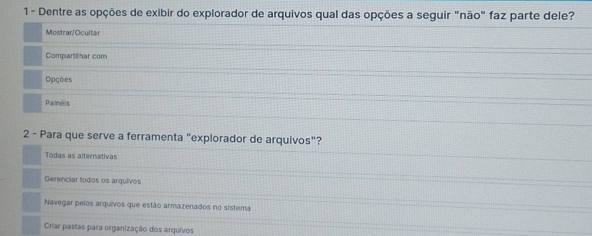 1- Dentre as opções de exibir do explorador de arquivos qual das opções a seguir "não" faz parte dele?
Mostrar/Ocultar
Compartilhar com
Opções
Painéls
2 - Para que serve a ferramenta "explorador de arquivos"?
Todas as alternativas
Gerenciar todos os arquivos
Navegar pelos arquivos que estão armazenados no sistema
Criar pastas para organização dos arquivos