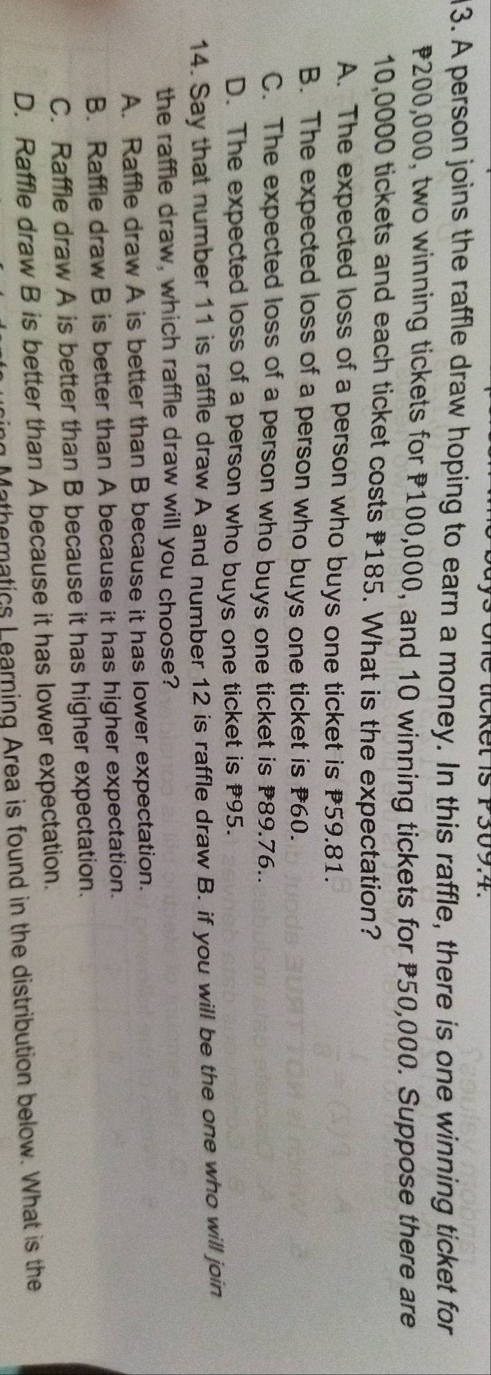one licket is P309.4.
3. A person joins the raffle draw hoping to earn a money. In this raffle, there is one winning ticket for
200,000, two winning tickets for P100,000, and 10 winning tickets for 50,000. Suppose there are
10,0000 tickets and each ticket costs 185. What is the expectation?
A. The expected loss of a person who buys one ticket is 59.81.
B. The expected loss of a person who buys one ticket is 60.
C. The expected loss of a person who buys one ticket is 89.76..
D. The expected loss of a person who buys one ticket is # 95.
14. Say that number 11 is raffle draw A and number 12 is raffle draw B. if you will be the one who will join
the raffle draw, which raffle draw will you choose?
A. Raffle draw A is better than B because it has lower expectation.
B. Raffle draw B is better than A because it has higher expectation.
C. Raffle draw A is better than B because it has higher expectation.
D. Raffle draw B is better than A because it has lower expectation.
g Mathematics Learning Area is found in the distribution below. What is the