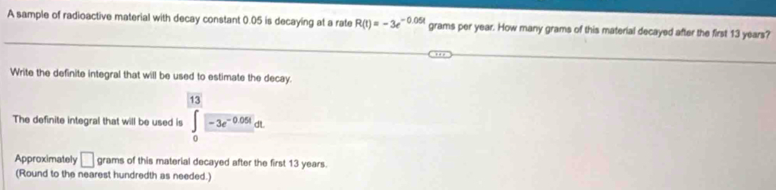 A sample of radioactive material with decay constant 0.05 is decaying at a rate R(t)=-3e^(-0.05t) grams per year. How many grams of this material decayed after the first 13 years? 
Write the definite integral that will be used to estimate the decay. 
The definite integral that will be used is ∈tlimits _0^((13)-3e^-0.05t)dt
Approximately □ grams of this material decayed after the first 13 years. 
(Round to the nearest hundredth as needed.)