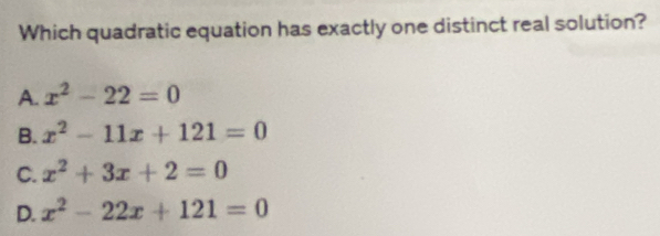 Which quadratic equation has exactly one distinct real solution?
A. x^2-22=0
B. x^2-11x+121=0
C. x^2+3x+2=0
D. x^2-22x+121=0