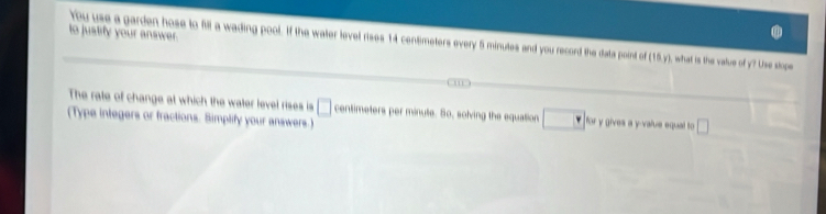 to justify your answer. 
You use a garden hose to fill a wading pool. If the water level rises 14 centimeters every 5 minutes and you record the data point of 110y what is the value of y? Use slops 
The rate of change at which the water level rises is □ centimeters per minute. So, solving the equation for y gives a y -value equal to □
(Type integers or fractions. Simplify your answers.)