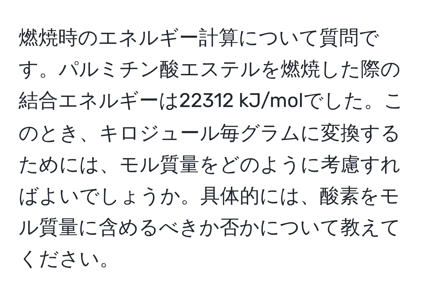 燃焼時のエネルギー計算について質問です。パルミチン酸エステルを燃焼した際の結合エネルギーは22312 kJ/molでした。このとき、キロジュール毎グラムに変換するためには、モル質量をどのように考慮すればよいでしょうか。具体的には、酸素をモル質量に含めるべきか否かについて教えてください。