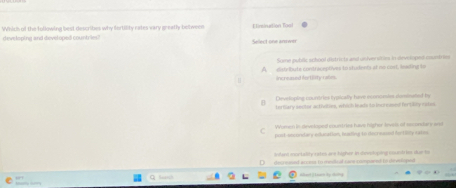 Which of the following best describes why fertility rates vary greatly between Elimination Tool
developing and developed countries?
Select one answer
Some public school districts and universities in developed countries
A distribute contraceptives to students at no cost, leading to
increased fertility rates.
Developing countries typically have economies dominated by
B tertlary sector activities, which leads to increased fertility rates
C Women in developed countries have higher levels of secondary and
post-secondary education, leading to decreased fertility rates
Infant mortality rates are higher in devsloping counb ies due to. decreased access to medical care compared to developed
“” Albert J Luen Iy-doling
Search
Shotty iury