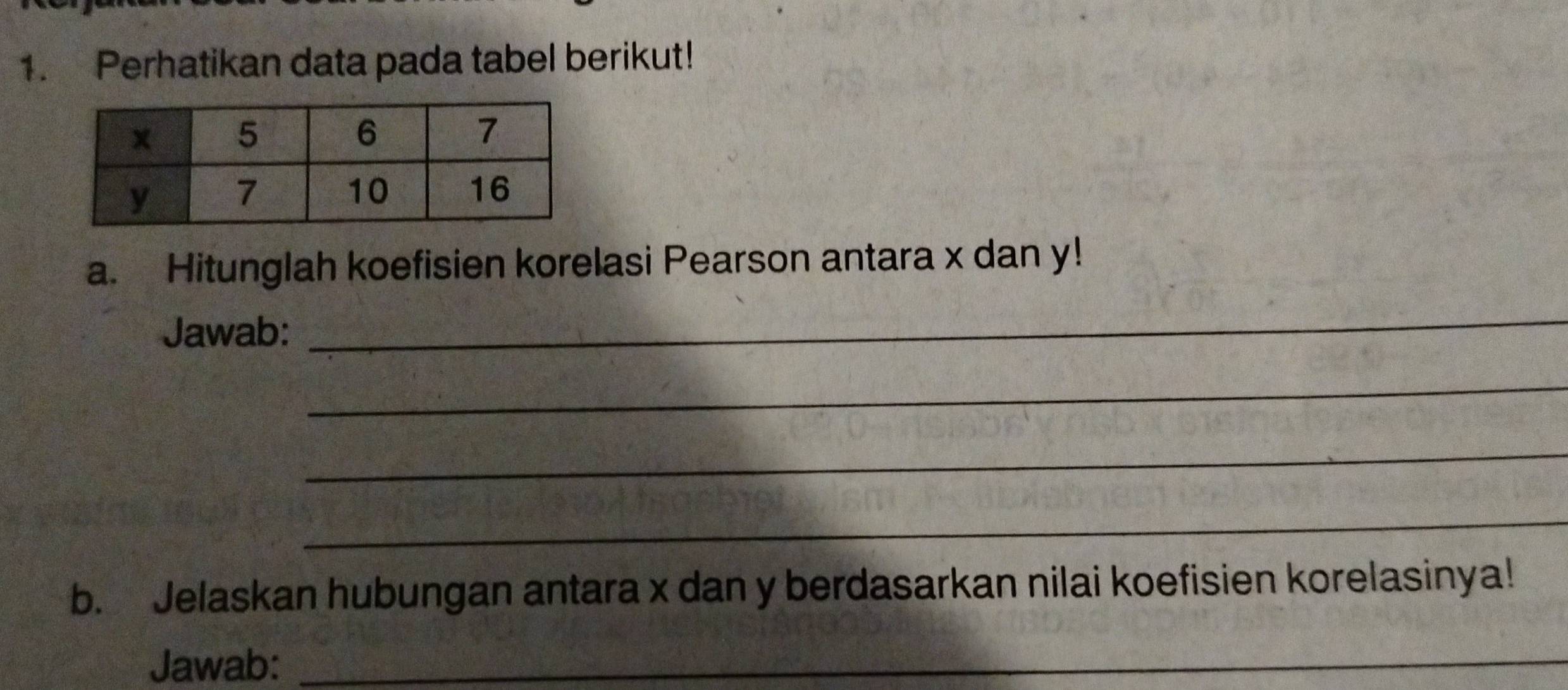 Perhatikan data pada tabel berikut! 
a. Hitunglah koefisien korelasi Pearson antara x dan y! 
Jawab: 
_ 
_ 
_ 
_ 
b. Jelaskan hubungan antara x dan y berdasarkan nilai koefisien korelasinya! 
Jawab:_