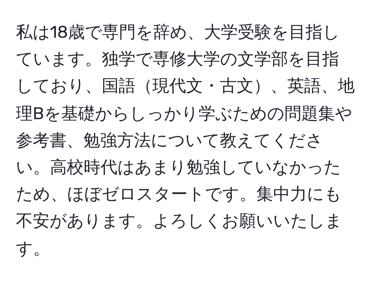 私は18歳で専門を辞め、大学受験を目指しています。独学で専修大学の文学部を目指しており、国語現代文・古文、英語、地理Bを基礎からしっかり学ぶための問題集や参考書、勉強方法について教えてください。高校時代はあまり勉強していなかったため、ほぼゼロスタートです。集中力にも不安があります。よろしくお願いいたします。