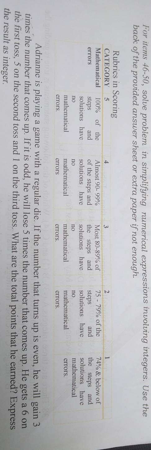 For items 46-50, solve problem in simplifying numerical expressions involving integers. Use the 
back of the provided answer sheet or extra paper if not enough. 
Adrianne is playing a game with a regular die. If the number that turns up is even, he will gain 3
times the number that comes up. If it is odd, he will lose 5 times the number that comes up. He gets a 6 on 
the first toss, 5 on the second toss and 1 on the third toss. What are the total points that he earned? Express 
the result as integer.