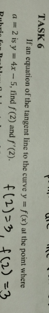 TASK 6 
If an equation of the tangent line to the curve y=f(x) at the point where
a=2 is y=4x-5 , fīnd f(2) and f'(2).