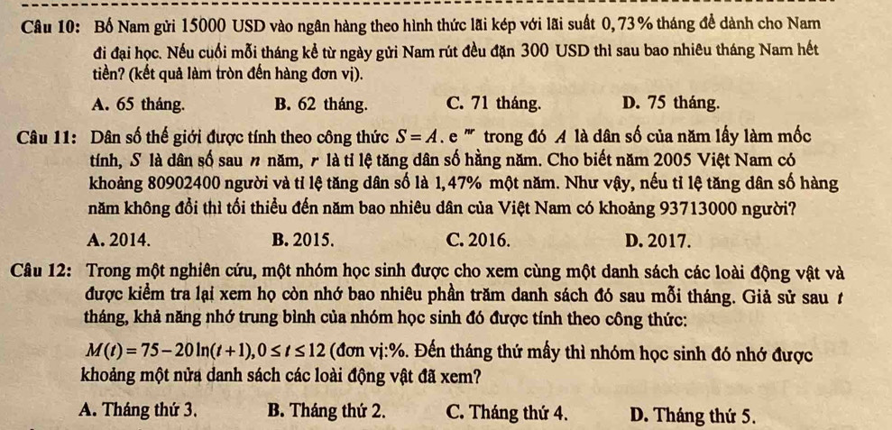 Bố Nam gửi 15000 USD vào ngân hàng theo hình thức lãi kép với lãi suất 0, 73% tháng để dành cho Nam
đi đại học. Nếu cuối mỗi tháng kể từ ngày gửi Nam rút đều đặn 300 USD thì sau bao nhiêu tháng Nam hết
tiền? (kết quả làm tròn đến hàng đơn vị).
A. 65 tháng. B. 62 tháng. C. 71 tháng. D. 75 tháng.
Câu 11: Dân số thế giới được tính theo công thức S=A e ''' trong đó A là dân số của năm lấy làm mốc
tính, S là dân số sau n năm, r là tỉ lệ tăng dân số hằng năm. Cho biết năm 2005 Việt Nam có
khoảng 80902400 người và tỉ lệ tăng dân số là 1,47% một năm. Như vậy, nếu tỉ lệ tăng dân số hàng
năm không đổi thì tối thiểu đến năm bao nhiêu dân của Việt Nam có khoảng 93713000 người?
A. 2014. B. 2015. C. 2016. D. 2017.
Câu 12: Trong một nghiên cứu, một nhóm học sinh được cho xem cùng một danh sách các loài động vật và
được kiểm tra lại xem họ còn nhớ bao nhiêu phần trăm danh sách đó sau mỗi tháng. Giả sử sau t
tháng, khả năng nhớ trung bình của nhóm học sinh đó được tính theo công thức:
M(t)=75-20ln (t+1),0≤ t≤ 12 (đơn vị:%. Đến tháng thứ mấy thì nhóm học sinh đó nhớ được
khoảng một nửa danh sách các loài động vật đã xem?
A. Tháng thứ 3. B. Tháng thứ 2. C. Tháng thứ 4. D. Tháng thứ 5.