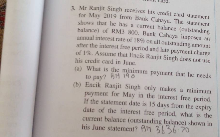 card. 
3. Mr Ranjit Singh receives his credit card statement 
for May 2019 from Bank Cahaya. The statement 
shows that he has a current balance (outstanding 
balance) of RM3 800. Bank Cahaya imposes an 
annual interest rate of 18% on all outstanding amount 
after the interest free period and late payment charge 
of 1%. Assume that Encik Ranjit Singh does not use 
his credit card in June. 
(a) What is the minimum payment that he needs 
to pay? 
(b) Encik Ranjit Singh only makes a minimum 
payment for May in the interest free period. 
If the statement date is 15 days from the expiry 
date of the interest free period, what is the 
current balance (outstanding balance) shown in 
his June statement?