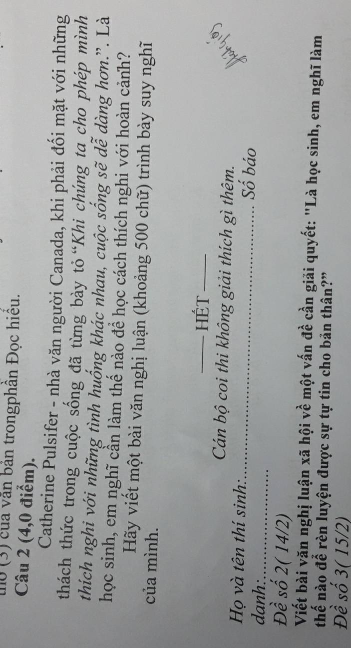 uo (3) của văn bản trongphần Đọc hiều. 
Câu 2 (4,0 điểm). 
Catherine Pulsifer - nhà văn người Canada, khi phải đối mặt với những 
thách thức trong cuộc sống đã từng bày tỏ “Khi chúng ta cho phép mình 
thích nghi với những tình huống khác nhau, cuộc sống sẽ dễ dàng hơn.”. Là 
học sinh, em nghĩ cần làm thế nảo để học cách thích nghi với hoàn cảnh? 
Hãy viết một bài văn nghị luận (khoảng 500 chữ) trình bày suy nghĩ 
của mình. 
_Hết_ 
Cán bộ coi thi không giải thích gì thêm. 
Họ và tên thí sinh:_ Số báo 
danh:_ 
Đề số 2( 14/2) 
Viết bài văn nghị luận xã hội về một vấn đề cần giải quyết: "Là học sinh, em nghĩ làm 
thế nào để rèn luyện được sự tự tin cho bản thân?” 
Đề số 3 ( 15/2)