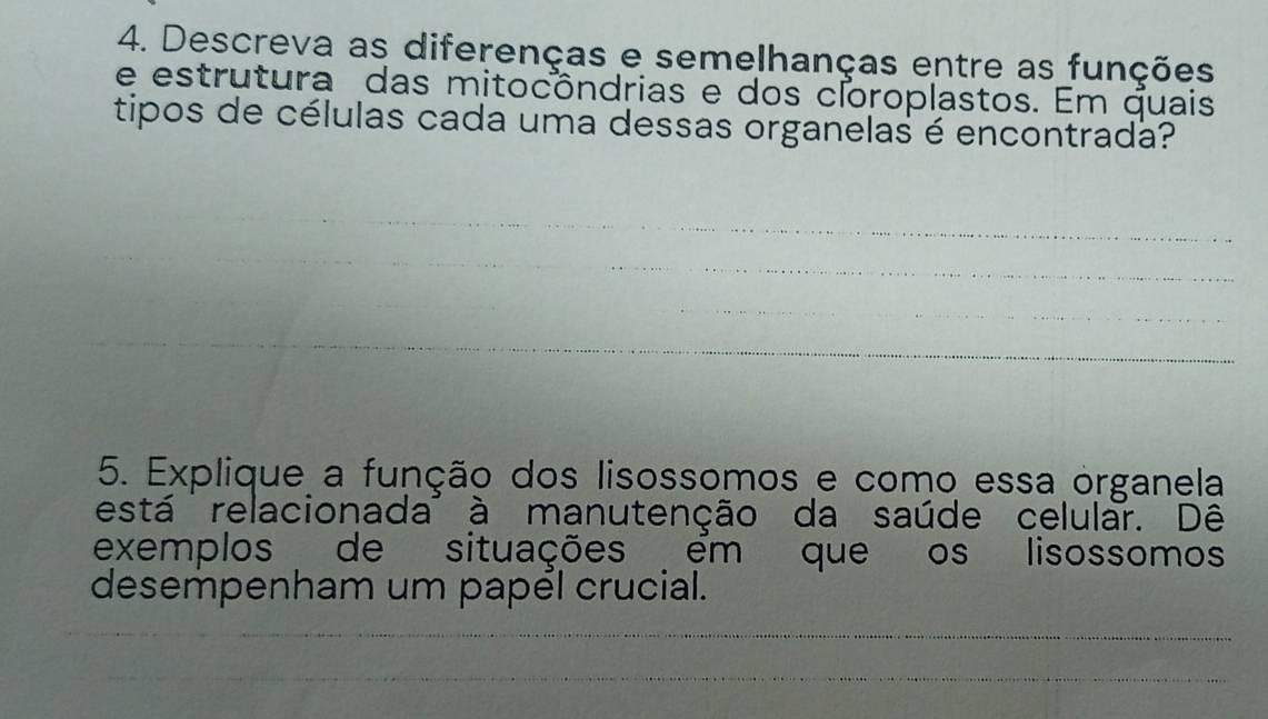 Descreva as diferenças e semelhanças entre as funções 
e estrutura das mitocôndrias e dos cloroplastos. Em quais 
tipos de células cada uma dessas organelas é encontrada? 
_ 
_ 
_ 
_ 
__ 
5. Explique a função dos lisossomos e como essa organela 
está relacionada' à manutenção da saúde celular. Dê 
exemplos de situações em que os lisossomos 
desempenham um papél crucial. 
_ 
_