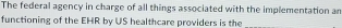 The federal agency in charge of all things associated with the implementation an 
functioning of the EHR by US healthcare providers is the