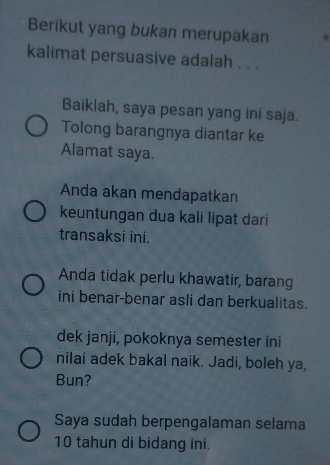 Berikut yang bukan merupakan 
kalimat persuasive adalah . . . 
Baiklah, saya pesan yang ini saja. 
Tolong barangnya diantar ke 
Alamat saya. 
Anda akan mendapatkan 
keuntungan dua kali lipat dari 
transaksi ini. 
Anda tidak perlu khawatir, barang 
ini benar-benar asli dan berkualitas. 
dek janji, pokoknya semester ini 
nilai adek bakal naik. Jadi, boleh ya, 
Bun? 
Saya sudah berpengalaman selama
10 tahun di bidang ini.