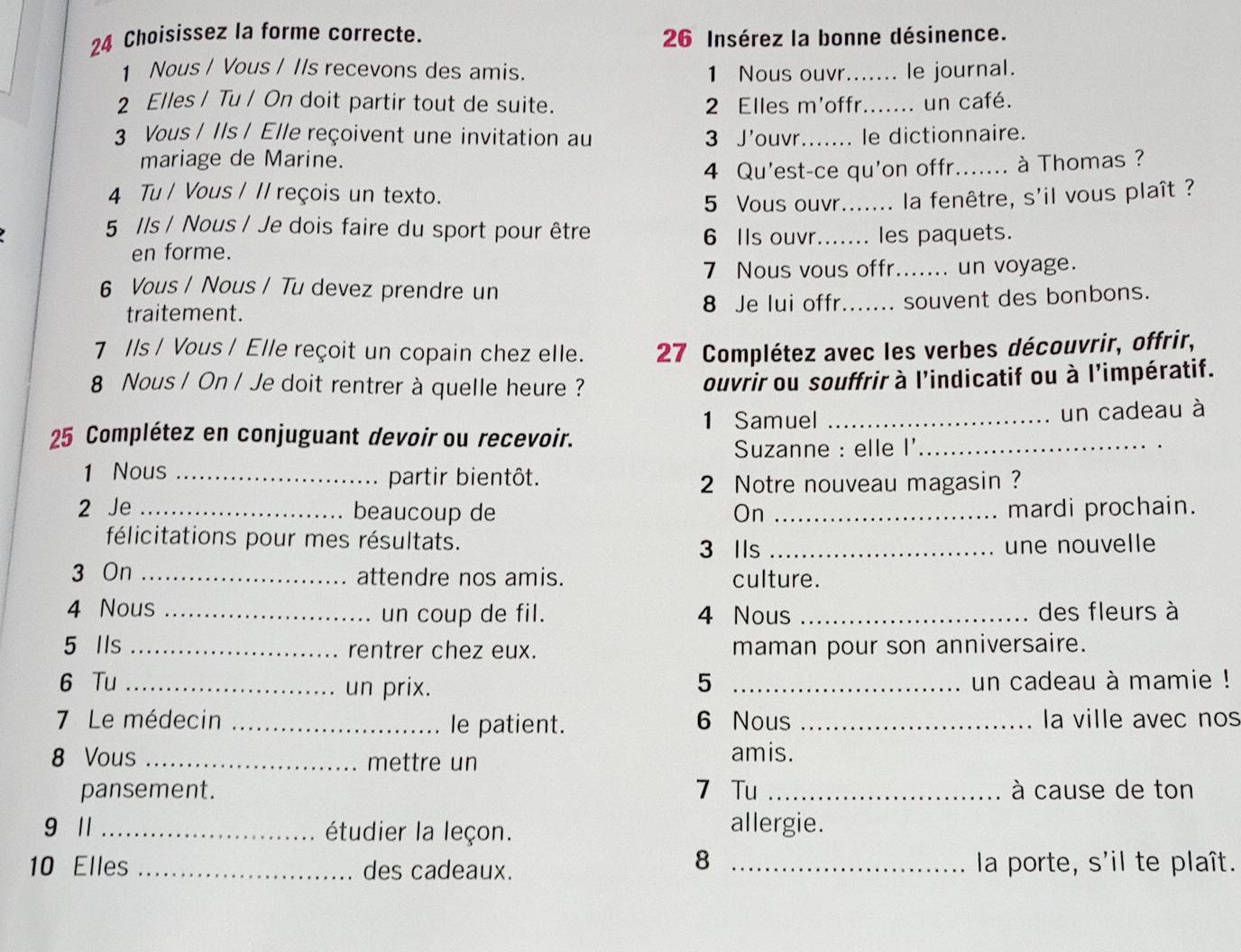 Choisissez la forme correcte.  26 Insérez la bonne désinence.
1 Nous / Vous / IIs recevons des amis. 1 Nous ouvr_ le journal.
2 Elles / Tu / On doit partir tout de suite. 2 Elles m'offr_ un café.
3 Vous / Ils / Elle reçoivent une invitation au 3 J'ouvr_ le dictionnaire.
mariage de Marine. _. à Thomas ?
4 Qu'est-ce qu'on offr.
4 Tu / Vous / // reçois un texto.
5 Vous ouvr._ .. la fenêtre, s'il vous plaît ?
5 //s / Nous / Je dois faire du sport pour être 6 Ils ouvr_ les paquets.
en forme.
7 Nous vous offr._ un voyage.
6 Vous / Nous / Tu devez prendre un
traitement.
8 Je lui offr_ souvent des bonbons.
7 /ls / Vous / Elle reçoit un copain chez elle.  27 Complétez avec les verbes découvrir, offrir,
8 Nous / On / Je doit rentrer à quelle heure ? ouvrir ou souffrir à l'indicatif ou à l’impératif.
1 Samuel _un cadeau à
25 Complétez en conjuguant devoir ou recevoir.
Suzanne : elle I'_
1 Nous _partir bientôt.
2 Notre nouveau magasin ?
2 Je _beaucoup de On _mardi prochain.
félicitations pour mes résultats. 3 IIs _une nouvelle
3 On _attendre nos amis. culture.
4 Nous _un coup de fil. 4 Nous _des fleurs à
5 Ils _rentrer chez eux. maman pour son anniversaire.
6 Tu _un prix. 5 _un cadeau à mamie !
7 Le médecin _le patient. 6 Nous _la ville avec nos
8 Vous _mettre un
amis.
pansement. 7 Tu _à cause de ton
9 1 _étudier la leçon. allergie.
8
10 Elles _des cadeaux. _la porte, s'il te plaît.